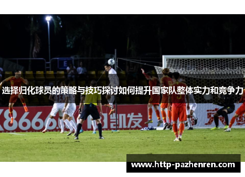 选择归化球员的策略与技巧探讨如何提升国家队整体实力和竞争力