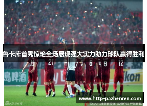 鲁卡库首秀惊艳全场展现强大实力助力球队赢得胜利 鲁卡库首秀惊艳全场展现强大实力助力球队赢得胜利