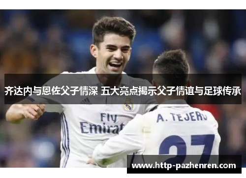 齐达内与恩佐父子情深 五大亮点揭示父子情谊与足球传承 齐达内与恩佐父子情深 五大亮点揭示父子情谊与足球传承