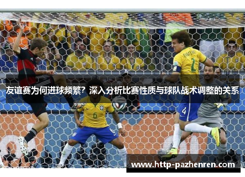 友谊赛为何进球频繁?深入分析比赛性质与球队战术调整的关系 友谊赛为何进球频繁?深入分析比赛性质与球队战术调整的关系