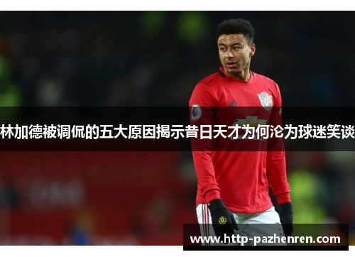 林加德被调侃的五大原因揭示昔日天才为何沦为球迷笑谈