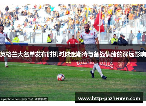英格兰大名单发布时机对球迷期待与备战情绪的深远影响 英格兰大名单发布时机对球迷期待与备战情绪的深远影响