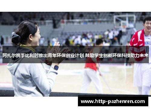 阿扎尔携手比利时推出青年环保创业计划 鼓励学生创新环保科技助力未来 阿扎尔携手比利时推出青年环保创业计划 鼓励学生创新环保科技助力未来