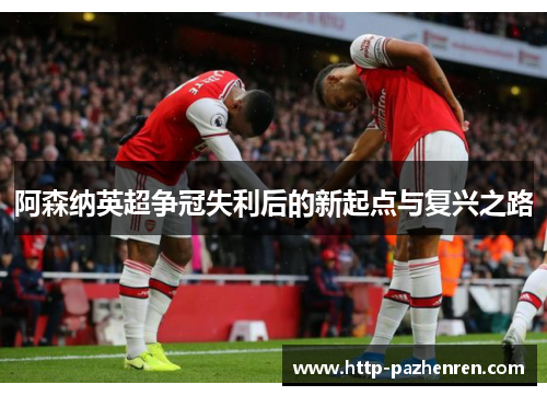 阿森纳英超争冠失利后的新起点与复兴之路 阿森纳英超争冠失利后的新起点与复兴之路