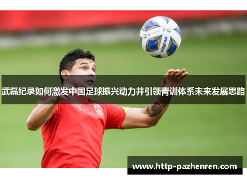 武磊纪录如何激发中国足球振兴动力并引领青训体系未来发展思路