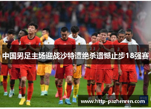 中国男足主场迎战沙特遭绝杀遗憾止步18强赛 中国男足主场迎战沙特遭绝杀遗憾止步18强赛