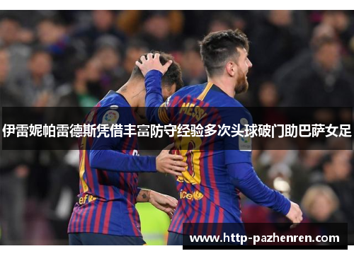 伊雷妮帕雷德斯凭借丰富防守经验多次头球破门助巴萨女足 伊雷妮帕雷德斯凭借丰富防守经验多次头球破门助巴萨女足