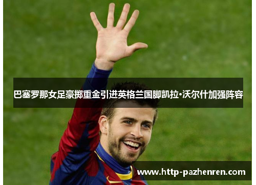 巴塞罗那女足豪掷重金引进英格兰国脚凯拉·沃尔什加强阵容 巴塞罗那女足豪掷重金引进英格兰国脚凯拉·沃尔什加强阵容