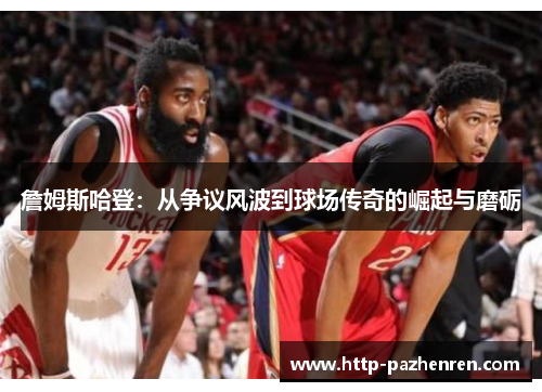 詹姆斯哈登：从争议风波到球场传奇的崛起与磨砺